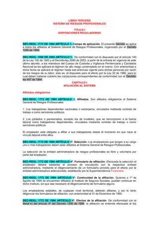 LIBRO TERCERO
SISTEMA DE RIESGOS PROFESIONALES
TITULO I
DISPOSICIONES REGULADORAS
DEC-REGL 1772 DE 1994 ARTÍCULO 1. Campo de aplicación. El presente Decreto se aplica
a todos los afiliados al Sistema General de Riesgos Profesionales, organizado por el Decreto
1295 de 1994.
DEC-REGL 1950 DE 2005 ARTÍCULO 1. De conformidad con lo dispuesto por el artículo 140
de la Ley 100 de 1993 y el Decreto-ley 2090 de 2003, a partir de la entrada en vigencia de este
último decreto, a los miembros del Cuerpo de Custodia y Vigilancia Penitenciaria y Carcelaria
Nacional se les aplicará el régimen de alto riesgo contemplado en el mismo. Con anterioridad a
dicha fecha se aplicará el régimen hasta ese entonces vigente para dichas personas por razón
de los riesgos de su labor, esto es, el dispuesto para el efecto por la Ley 32 de 1986, para lo
cual deben haberse cubierto las cotizaciones correspondientes de conformidad con el Decreto-
ley 407 de 1994.
CAPITULO I
AFILIACIÓN AL SISTEMA
Afiliados obligatorios
DEC-REGL 1772 DE 1994 ARTÍCULO 2. Afiliados. Son afiliados obligatorios al Sistema
General de Riesgos Profesionales:
1. Los trabajadores dependientes nacionales o extranjeros, vinculados mediante contrato de
trabajo o como servidores públicos;
2. Los jubilados o pensionados, excepto los de invalidez, que se reincorporen a la fuerza
laboral como trabajadores dependientes, vinculados mediante contrato de trabajo o como
servidores públicos.
El empleador está obligado a afiliar a sus trabajadores desde el momento en que nace el
vínculo laboral entre ellos.
DEC-REGL 1772 DE 1994 ARTÍCULO 3º. Selección. Los empleadores que tengan a su cargo
uno o más trabajadores deben estar afiliados al Sistema General de Riesgos Profesionales.
La selección de la entidad administradora de riesgos profesionales es libre y voluntaria por
parte del empleador.
DEC-REGL 1772 DE 1994 ARTÍCULO 4º. Formulario de afiliación. Efectuada la selección el
empleador deberá adelantar el proceso de vinculación con la respectiva entidad
administradora, mediante el diligenciamiento de un formulario provisto para el efecto por la
entidad administradora seleccionada, establecido por la Superintendencia Financiera.
DEC-REGL 1772 DE 1994 ARTÍCULO 5º. Continuidad de la afiliación. Quienes a 1º de
Agosto de 1994 se encuentren afiliados al Instituto de Seguros Sociales, pueden continuar en
dicho Instituto, sin que sea necesario el diligenciamiento de formulario alguno.
Los empleadores estatales, de cualquier nivel territorial, deberán afiliarse, y por lo tanto
diligenciar los formularios de afiliación, con anterioridad al 31 de Diciembre de 1995.
DEC-REGL 1772 DE 1994 ARTÍCULO 6º. Efectos de la afiliación. De conformidad con el
literal k) del artículo 4º del Decreto 1295 de 1994, la afiliación se entiende efectuada al día
 