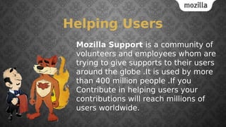 Helping Users
Mozilla Support is a community of
volunteers and employees whom are
trying to give supports to their users
around the globe .It is used by more
than 400 million people .If you
Contribute in helping users your
contributions will reach millions of
users worldwide.
 