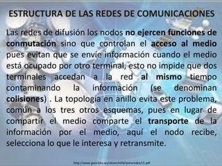 ESTRUCTURA DE LAS REDES DE COMUNICACIONES
Las redes de difusión los nodos no ejercen funciones de
conmutación sino que controlan el acceso al medio
pues evitan que se envíe información cuando el medio
está ocupado por otro terminal, esto no impide que dos
terminales accedan a la red al mismo tiempo
contaminando la información (se denominan
colisiones) . La topología en anillo evita este problema,
común a los tres otros esquemas, pues en lugar de
compartir el medio comparte el transporte de la
información por el medio, aquí el nodo recibe,
selecciona lo que le interesa y retransmite.
http://www.geocities.ws/abianchi04/textoredes/c5.pdf
 