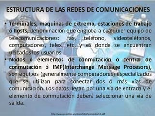 ESTRUCTURA DE LAS REDES DE COMUNICACIONES
• Terminales, máquinas de extremo, estaciones de trabajo
ó hosts, denominación que engloba a cualquier equipo de
telecomunicaciones: fax, teléfono, videoteléfonos,
computadores, telex, etc, y es donde se encuentran
ubicados los usuarios.
• Nodos ó elementos de conmutación ó central de
conmutación ó IMP(Interchange Message Procesors),
son equipos (generalmente computadores) especializados
que se utilizan para conectar dos ó más vías de
comunicación. Los datos llegan por una vía de entrada y el
elemento de conmutación deberá seleccionar una vía de
salida.
http://www.geocities.ws/abianchi04/textoredes/c5.pdf
 