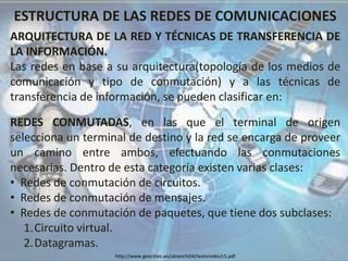 ESTRUCTURA DE LAS REDES DE COMUNICACIONES
ARQUITECTURA DE LA RED Y TÉCNICAS DE TRANSFERENCIA DE
LA INFORMACIÓN.
Las redes en base a su arquitectura(topología de los medios de
comunicación y tipo de conmutación) y a las técnicas de
transferencia de información, se pueden clasificar en:
REDES CONMUTADAS, en las que el terminal de origen
selecciona un terminal de destino y la red se encarga de proveer
un camino entre ambos, efectuando las conmutaciones
necesarias. Dentro de esta categoría existen varias clases:
• Redes de conmutación de circuitos.
• Redes de conmutación de mensajes.
• Redes de conmutación de paquetes, que tiene dos subclases:
1.Circuito virtual.
2.Datagramas.
http://www.geocities.ws/abianchi04/textoredes/c5.pdf
 