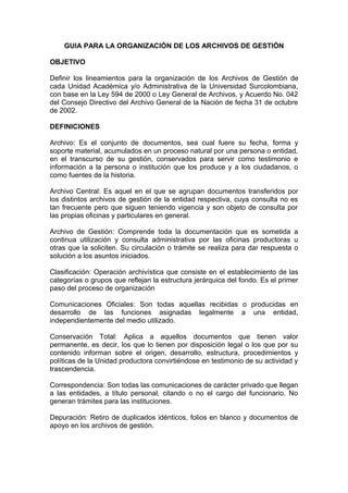 GUIA PARA LA ORGANIZACIÓN DE LOS ARCHIVOS DE GESTIÓN
OBJETIVO
Definir los lineamientos para la organización de los Archivos de Gestión de
cada Unidad Académica y/o Administrativa de la Universidad Surcolombiana,
con base en la Ley 594 de 2000 o Ley General de Archivos, y Acuerdo No. 042
del Consejo Directivo del Archivo General de la Nación de fecha 31 de octubre
de 2002.
DEFINICIONES
Archivo: Es el conjunto de documentos, sea cual fuere su fecha, forma y
soporte material, acumulados en un proceso natural por una persona o entidad,
en el transcurso de su gestión, conservados para servir como testimonio e
información a la persona o institución que los produce y a los ciudadanos, o
como fuentes de la historia.
Archivo Central: Es aquel en el que se agrupan documentos transferidos por
los distintos archivos de gestión de la entidad respectiva, cuya consulta no es
tan frecuente pero que siguen teniendo vigencia y son objeto de consulta por
las propias oficinas y particulares en general.
Archivo de Gestión: Comprende toda la documentación que es sometida a
continua utilización y consulta administrativa por las oficinas productoras u
otras que la soliciten. Su circulación o trámite se realiza para dar respuesta o
solución a los asuntos iniciados.
Clasificación: Operación archivística que consiste en el establecimiento de las
categorías o grupos que reflejan la estructura jerárquica del fondo. Es el primer
paso del proceso de organización
Comunicaciones Oficiales: Son todas aquellas recibidas o producidas en
desarrollo de las funciones asignadas legalmente a una entidad,
independientemente del medio utilizado.
Conservación Total: Aplica a aquellos documentos que tienen valor
permanente, es decir, los que lo tienen por disposición legal o los que por su
contenido informan sobre el origen, desarrollo, estructura, procedimientos y
políticas de la Unidad productora convirtiéndose en testimonio de su actividad y
trascendencia.
Correspondencia: Son todas las comunicaciones de carácter privado que llegan
a las entidades, a título personal, citando o no el cargo del funcionario. No
generan trámites para las instituciones.
Depuración: Retiro de duplicados idénticos, folios en blanco y documentos de
apoyo en los archivos de gestión.
 
