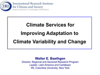 Climate Services for
Improving Adaptation to
Climate Variability and Change
Walter E. Baethgen
Director, Regional and Sectorial Research Program
Leader, Latin America and Caribbean
IRI, Columbia University, New York
 