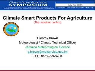 Climate Smart Products For Agriculture
(The Jamaican context)
Glenroy Brown
Meteorologist / Climate Technical Officer
Jamaica Meteorological Service
g.brown@metservice.gov.jm
TEL: 1876-929-3700
 