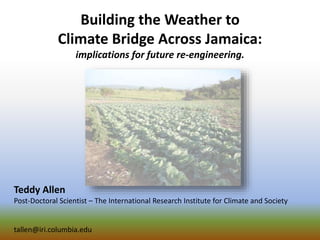 Building the Weather to
Climate Bridge Across Jamaica:
implications for future re-engineering.
Teddy Allen
Post-Doctoral Scientist – The International Research Institute for Climate and Society
tallen@iri.columbia.edu
 