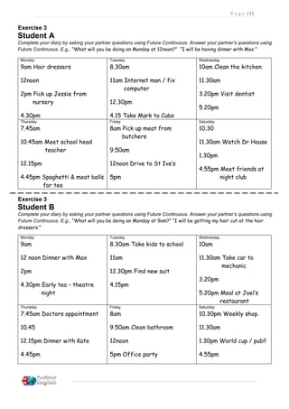 P a g e | 11
Exercise 3
Student A
Complete your diary by asking your partner questions using Future Continuous. Answer your partner’s questions using
Future Continuous. E.g., “What will you be doing on Monday at 12noon?” “I will be having dinner with Max.”
Monday
9am Hair dressers
12noon
2pm Pick up Jessie from
nursery
4.30pm
Tuesday
8.30am
11am Internet man / fix
computer
12.30pm
4.15 Take Mark to Cubs
Wednesday
10am Clean the kitchen
11.30am
3.20pm Visit dentist
5.20pm
Thursday
7.45am
10.45am Meet school head
teacher
12.15pm
4.45pm Spaghetti & meat balls
for tea
Friday
8am Pick up meat from
butchers
9.50am
12noon Drive to St Ive’s
5pm
Saturday
10.30
11.30am Watch Dr House
1.30pm
4.55pm Meet friends at
night club
Exercise 3
Student B
Complete your diary by asking your partner questions using Future Continuous. Answer your partner’s questions using
Future Continuous. E.g., “What will you be doing on Monday at 9am?” “I will be getting my hair cut at the hair
dressers.”
Monday
9am
12 noon Dinner with Max
2pm
4.30pm Early tea – theatre
night
Tuesday
8.30am Take kids to school
11am
12.30pm Find new suit
4.15pm
Wednesday
10am
11.30am Take car to
mechanic
3.20pm
5.20pm Meal at Joel’s
restaurant
Thursday
7.45am Doctors appointment
10.45
12.15pm Dinner with Kate
4.45pm
Friday
8am
9.50am Clean bathroom
12noon
5pm Office party
Saturday
10.30pm Weekly shop.
11.30am
1.30pm World cup / pub!!
4.55pm
11.
 
