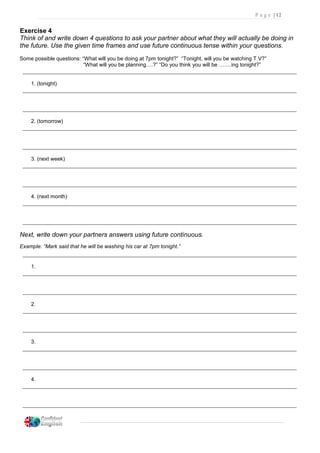 P a g e | 12
Exercise 4
Think of and write down 4 questions to ask your partner about what they will actually be doing in
the future. Use the given time frames and use future continuous tense within your questions.
Some possible questions: “What will you be doing at 7pm tonight?” “Tonight, will you be watching T.V?”
“What will you be planning….?” “Do you think you will be …….ing tonight?”
1. (tonight)
2. (tomorrow)
3. (next week)
4. (next month)
Next, write down your partners answers using future continuous.
Example: “Mark said that he will be washing his car at 7pm tonight.”
1.
2.
3.
4.
 