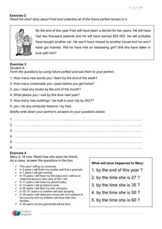P a g e | 15
Exercise 2
Read the short story about Fred and underline all of the future perfect tenses in it.
By the end of this year Fred will have been a dentist for two years. He will have
had two thousand patients and he will have earned $25 000. He will probably
have bought another car. He won’t have moved to another house and he won’t
have got married. Will he have met an interesting girl? Will she have fallen in
love with him?
Exercise 3
Student A
Form the questions by using future perfect and ask them to your partner.
1. How many new words you / learn by the end of the week?
2. How many crossroads you / pass before you get home?
3. you / read any books by the end of the month?
4. What places you / visit by this time next year?
5. How many new buildings / be built in your city by 2021?
6. you / do any computer lessons / by next
Briefly write down your partner’s answers to your questions below.
1. ………………………………………………………………………………………………………
2. ………………………………………………………………………………………………………
3. ………………………………………………………………………………………………………
4. ………………………………………………………………………………………………………
5. ………………………………………………………………………………………………………
6. ………………………………………………………………………………………………………
Exercise 4
Mary is 18 now. Read how she sees her future.
As a class, answer the questions in the box.
 This year I will go to university.
 In 5 years I will finish my studies and find a good job.
 In 7 years I will get married.
 In 10 years I will have my first baby and I will be on
maternity leave to take care of him / her
 In 11 years I will have my second baby.
 In 13 years I will go back to work.
 In 20 years I will start my own company.
 In 30 -31 years my children will start studying.
 In 35 years I will retire and move with my husband to
the country and my children will have their own
families.
 In 38 years my first grandchild will be born.
What will have happened to Mary:
1. by the end of this year ?
2. by the time she is 27 ?
3. by the time she is 35 ?
4. by the time she is 50 ?
5. by the time she is 60 ?
 