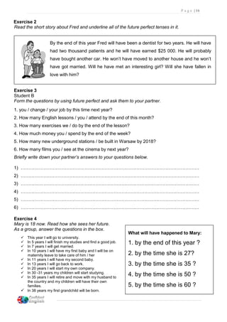 P a g e | 16
Exercise 2
Read the short story about Fred and underline all of the future perfect tenses in it.
By the end of this year Fred will have been a dentist for two years. He will have
had two thousand patients and he will have earned $25 000. He will probably
have bought another car. He won’t have moved to another house and he won’t
have got married. Will he have met an interesting girl? Will she have fallen in
love with him?
Exercise 3
Student B
Form the questions by using future perfect and ask them to your partner.
1. you / change / your job by this time next year?
2. How many English lessons / you / attend by the end of this month?
3. How many exercises we / do by the end of the lesson?
4. How much money you / spend by the end of the week?
5. How many new underground stations / be built in Warsaw by 2018?
6. How many films you / see at the cinema by next year?
Briefly write down your partner’s answers to your questions below.
1) ………………………………………………………………………………………………………
2) ………………………………………………………………………………………………………
3) ………………………………………………………………………………………………………
4) ………………………………………………………………………………………………………
5) ………………………………………………………………………………………………………
6) ………………………………………………………………………………………………………
Exercise 4
Mary is 18 now. Read how she sees her future.
As a group, answer the questions in the box.
 This year I will go to university.
 In 5 years I will finish my studies and find a good job.
 In 7 years I will get married.
 In 10 years I will have my first baby and I will be on
maternity leave to take care of him / her
 In 11 years I will have my second baby.
 In 13 years I will go back to work.
 In 20 years I will start my own company.
 In 30 -31 years my children will start studying.
 In 35 years I will retire and move with my husband to
the country and my children will have their own
families.
 In 38 years my first grandchild will be born.
What will have happened to Mary:
1. by the end of this year ?
2. by the time she is 27?
3. by the time she is 35 ?
4. by the time she is 50 ?
5. by the time she is 60 ?
 