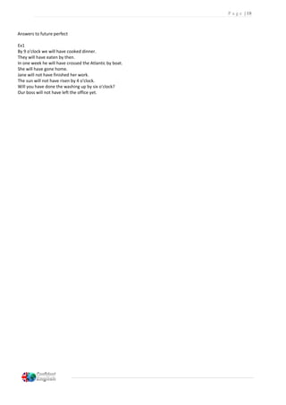 P a g e | 18
Answers to future perfect
Ex1
By 9 o'clock we will have cooked dinner.
They will have eaten by then.
In one week he will have crossed the Atlantic by boat.
She will have gone home.
Jane will not have finished her work.
The sun will not have risen by 4 o'clock.
Will you have done the washing up by six o'clock?
Our boss will not have left the office yet.
 