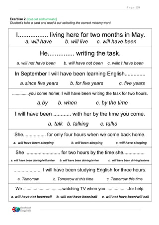 P a g e | 20
Exercise 2. [Cut out and laminate]
Student’s take a card and read it out selecting the correct missing word.
I................. living here for two months in May.
a. will have b. will live c. will have been
He............... writing the task.
a. will not have been b. will have not been c. willn't have been
In September I will have been learning English..............
a. since five years b. for five years c. five years
..............you come home; I will have been writing the task for two hours.
a.by b. when c. by the time
I will have been ............ with her by the time you come.
a. talk b. talking c. talks
She................. for only four hours when we come back home.
a. will have been sleeping b. will been sleeping c. will have sleeping
She ......................... for two hours by the time she................
a. will have been driving/will arrive b. will have been driving/arrive c. will have been driving/arrives
..................... I will have been studying English for three hours.
a. Tomorrow b. Tomorrow at this time c. Tomorrow this time
We .................................watching TV when you ...................for help.
a. will have not been/call b. will not have been/call c. will not have been/will call
 