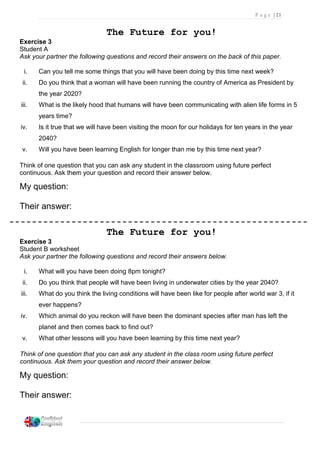 P a g e | 21
The Future for you!
Exercise 3
Student A
Ask your partner the following questions and record their answers on the back of this paper.
i. Can you tell me some things that you will have been doing by this time next week?
ii. Do you think that a woman will have been running the country of America as President by
the year 2020?
iii. What is the likely hood that humans will have been communicating with alien life forms in 5
years time?
iv. Is it true that we will have been visiting the moon for our holidays for ten years in the year
2040?
v. Will you have been learning English for longer than me by this time next year?
Think of one question that you can ask any student in the classroom using future perfect
continuous. Ask them your question and record their answer below.
My question:
Their answer:
The Future for you!
Exercise 3
Student B worksheet
Ask your partner the following questions and record their answers below.
i. What will you have been doing 8pm tonight?
ii. Do you think that people will have been living in underwater cities by the year 2040?
iii. What do you think the living conditions will have been like for people after world war 3, if it
ever happens?
iv. Which animal do you reckon will have been the dominant species after man has left the
planet and then comes back to find out?
v. What other lessons will you have been learning by this time next year?
Think of one question that you can ask any student in the class room using future perfect
continuous. Ask them your question and record their answer below.
My question:
Their answer:
 