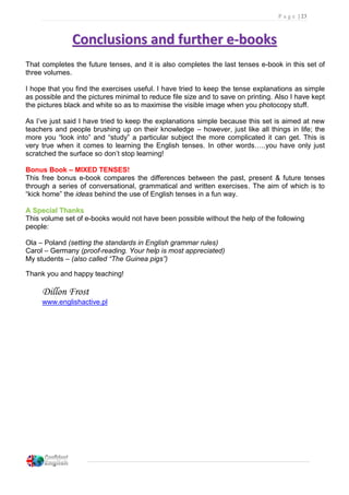 P a g e | 23
CCoonncclluussiioonnss aanndd ffuurrtthheerr ee--bbooookkss
That completes the future tenses, and it is also completes the last tenses e-book in this set of
three volumes.
I hope that you find the exercises useful. I have tried to keep the tense explanations as simple
as possible and the pictures minimal to reduce file size and to save on printing. Also I have kept
the pictures black and white so as to maximise the visible image when you photocopy stuff.
As I’ve just said I have tried to keep the explanations simple because this set is aimed at new
teachers and people brushing up on their knowledge – however, just like all things in life; the
more you “look into” and “study” a particular subject the more complicated it can get. This is
very true when it comes to learning the English tenses. In other words…..you have only just
scratched the surface so don’t stop learning!
Bonus Book – MIXED TENSES!
This free bonus e-book compares the differences between the past, present & future tenses
through a series of conversational, grammatical and written exercises. The aim of which is to
“kick home” the ideas behind the use of English tenses in a fun way.
AA SSppeecciiaall TThhaannkkss
This volume set of e-books would not have been possible without the help of the following
people:
Ola – Poland (setting the standards in English grammar rules)
Carol – Germany (proof-reading. Your help is most appreciated)
My students – (also called “The Guinea pigs”)
Thank you and happy teaching!
Dillon Frost
www.englishactive.pl
 