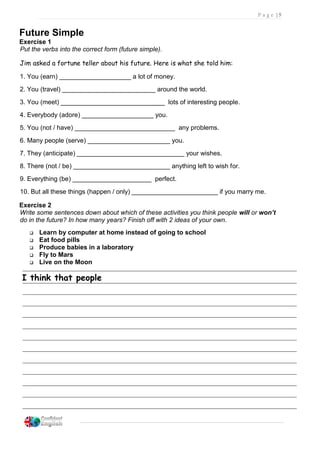 P a g e | 5
Future Simple
Exercise 1
Put the verbs into the correct form (future simple).
Jim asked a fortune teller about his future. Here is what she told him:
1. You (earn) ____________________ a lot of money.
2. You (travel) __________________________ around the world.
3. You (meet) _____________________________ lots of interesting people.
4. Everybody (adore) ____________________ you.
5. You (not / have) ____________________________ any problems.
6. Many people (serve) _______________________ you.
7. They (anticipate) ______________________________ your wishes.
8. There (not / be) ___________________________ anything left to wish for.
9. Everything (be) ______________________ perfect.
10. But all these things (happen / only) ________________________ if you marry me.
Exercise 2
Write some sentences down about which of these activities you think people will or won’t
do in the future? In how many years? Finish off with 2 ideas of your own.
 Learn by computer at home instead of going to school
 Eat food pills
 Produce babies in a laboratory
 Fly to Mars
 Live on the Moon
I think that people
 