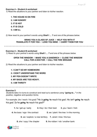 P a g e | 7
Exercise 4 – Student A worksheet
1) Read the situations to your partner and listen to his/her reaction.
1. THE HOUSE IS ON FIRE
2. I AM HUNGRY
3. IT IS HOT
4. IT IS COLD
5. I AM ILL
2) Now react to your partner’s words using Shall I … ? and one of the phrases below.
BRING YOU A GLASS OF JUICE / HELP YOU WITH IT
TRANSLATE IT FOR YOU / LEND YOU MINE / CARRY THEM FOR YOU
Exercise 4 – Student B worksheet
1) React to your partner’s words using Shall I … ? and one of the phrases below.
OPEN THE WINDOW / MAKE YOU A SANDWICH / CLOSE THE WINDOW
CALL FOR A DOCTOR / CALL THE FIRE BRIGADE
2) Read the situations to your partner and listen to his/her reaction.
1. I CAN’T DO MY HOMEWORK
2. I DON’T UNDERSTAND THE WORD
3. MY PEN DOESN’T WRITE
4. MY BAGS ARE TOO HEAVY.
5. I AM THIRSTY
Exercise 5
Students take it in turns to construct and read out a sentence using “going to...” in the
positive, negative and question forms.
For example: (he / reach / his goal) “He is going to reach his goal. He isn’t going to reach
his goal. Is he going to reach his goal?”
1. he / get up / early 2. they / do / their best 3. you / learn / Irish
4. the boss / sign / the contract 5. we / plant / the tree / in the morning
6. we / explore / a new territory 7. Janet / miss / the bus
8. she / copy / the chapter 9. the robber / rob / another bank
 
