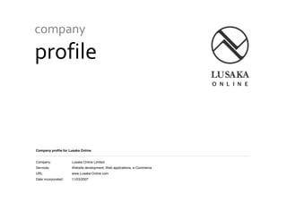 Company Profile – Lusaka Online Limited
company
profile
Company profile for Lusaka Online
Company: Lusaka Online Limited
Services: Website development, Web applications, e-Commerce
URL: www.Lusaka-Online.com
Date incorporated: 11/03/2007
 