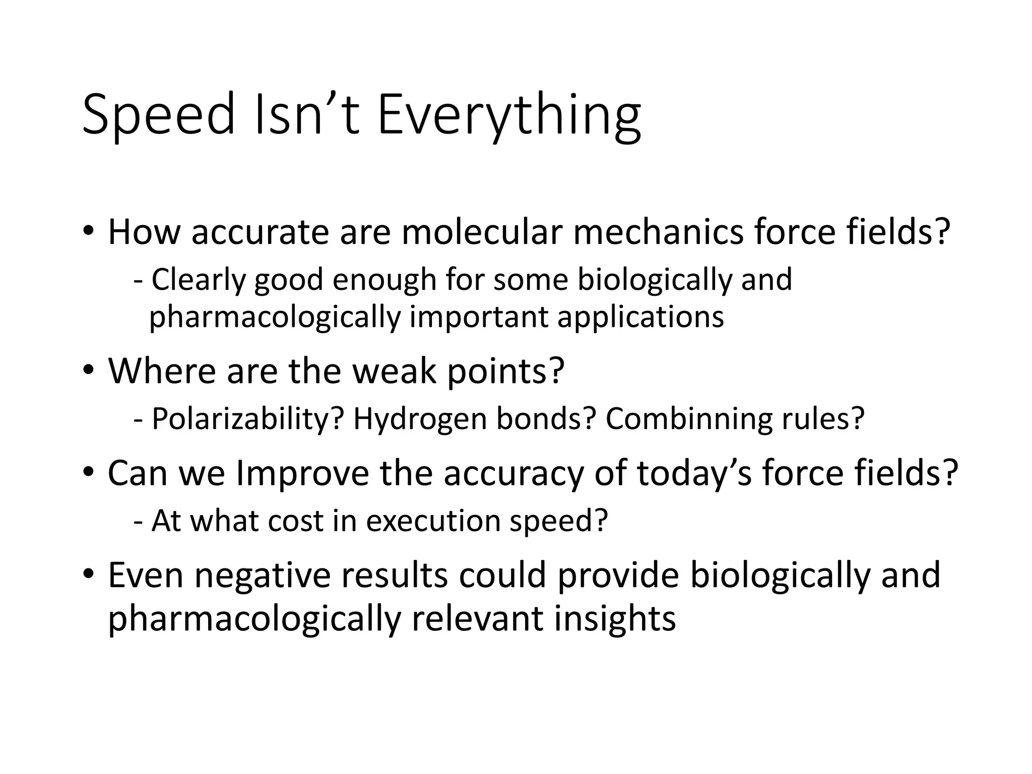 Speed Isn’t Everything
• How accurate are molecular mechanics force fields?
- Clearly good enough for some biologically and
pharmacologically important applications
• Where are the weak points?
- Polarizability? Hydrogen bonds? Combinning rules?
• Can we Improve the accuracy of today’s force fields?
- At what cost in execution speed?
• Even negative results could provide biologically and
pharmacologically relevant insights
 