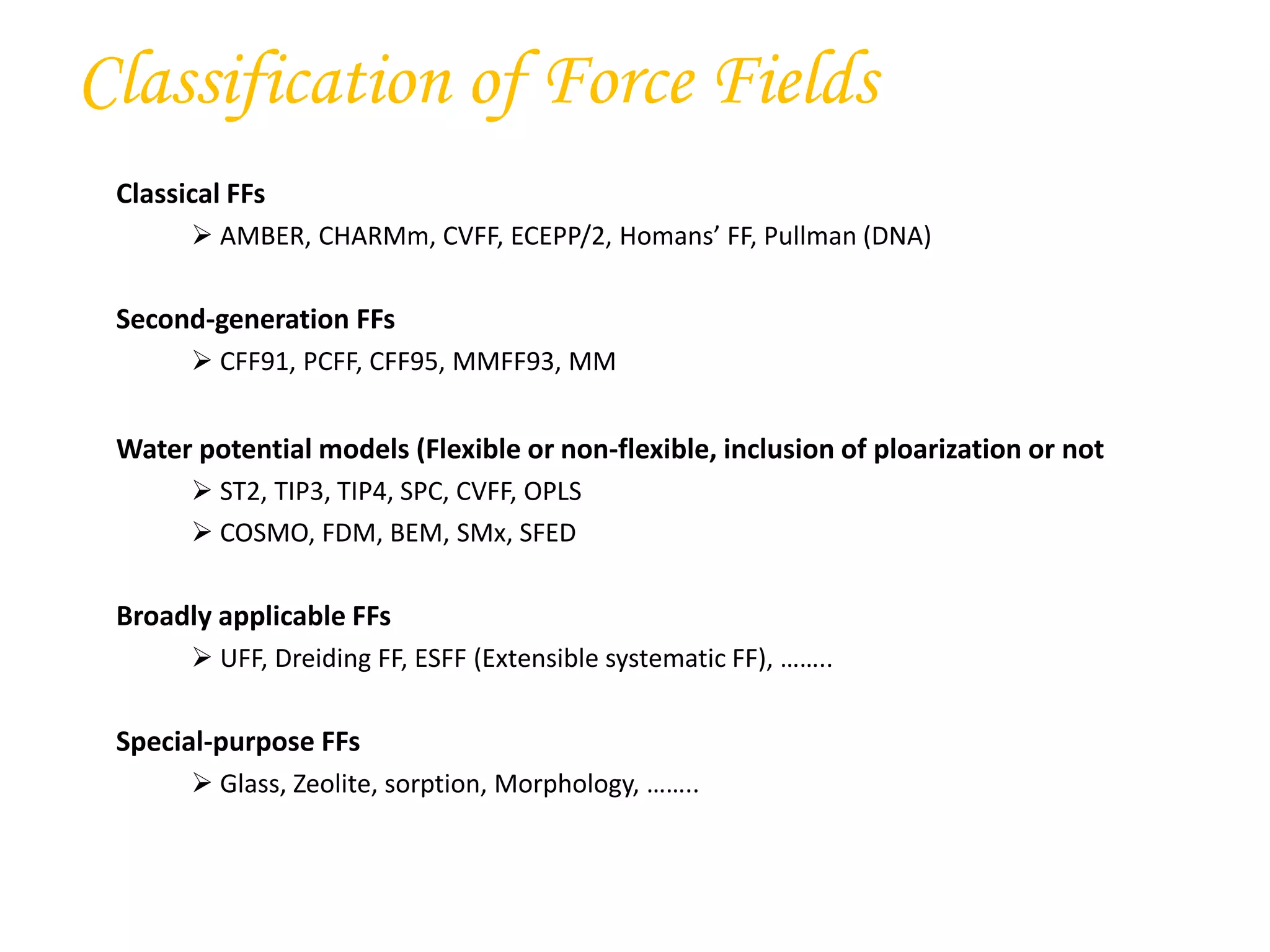 Classification of Force Fields
Classical FFs
 AMBER, CHARMm, CVFF, ECEPP/2, Homans’ FF, Pullman (DNA)
Second-generation FFs
 CFF91, PCFF, CFF95, MMFF93, MM
Water potential models (Flexible or non-flexible, inclusion of ploarization or not
 ST2, TIP3, TIP4, SPC, CVFF, OPLS
 COSMO, FDM, BEM, SMx, SFED
Broadly applicable FFs
 UFF, Dreiding FF, ESFF (Extensible systematic FF), ……..
Special-purpose FFs
 Glass, Zeolite, sorption, Morphology, ……..
 