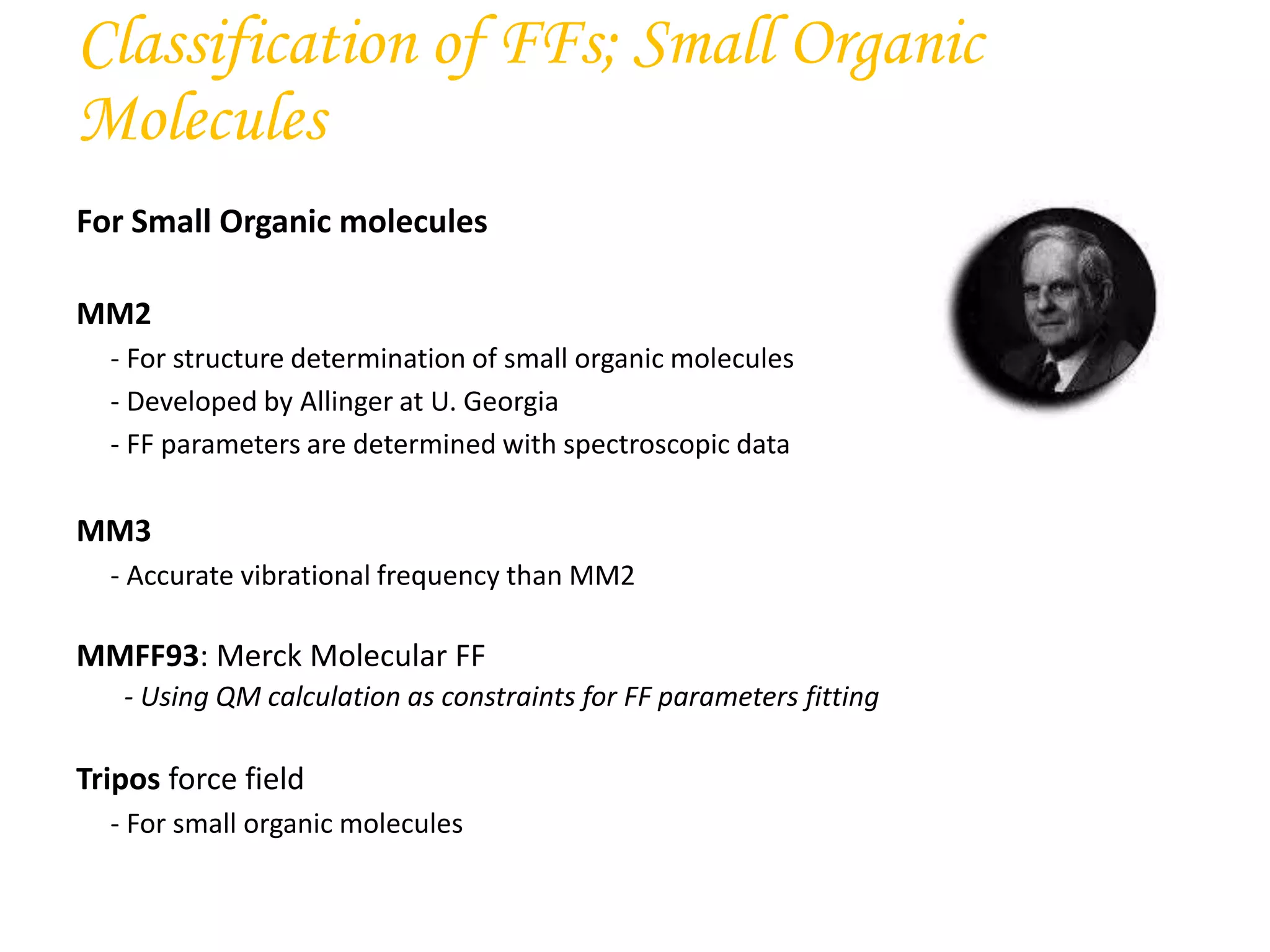 For Small Organic molecules
MM2
- For structure determination of small organic molecules
- Developed by Allinger at U. Georgia
- FF parameters are determined with spectroscopic data
MM3
- Accurate vibrational frequency than MM2
MMFF93: Merck Molecular FF
- Using QM calculation as constraints for FF parameters fitting
Tripos force field
- For small organic molecules
Classification of FFs; Small Organic
Molecules
 