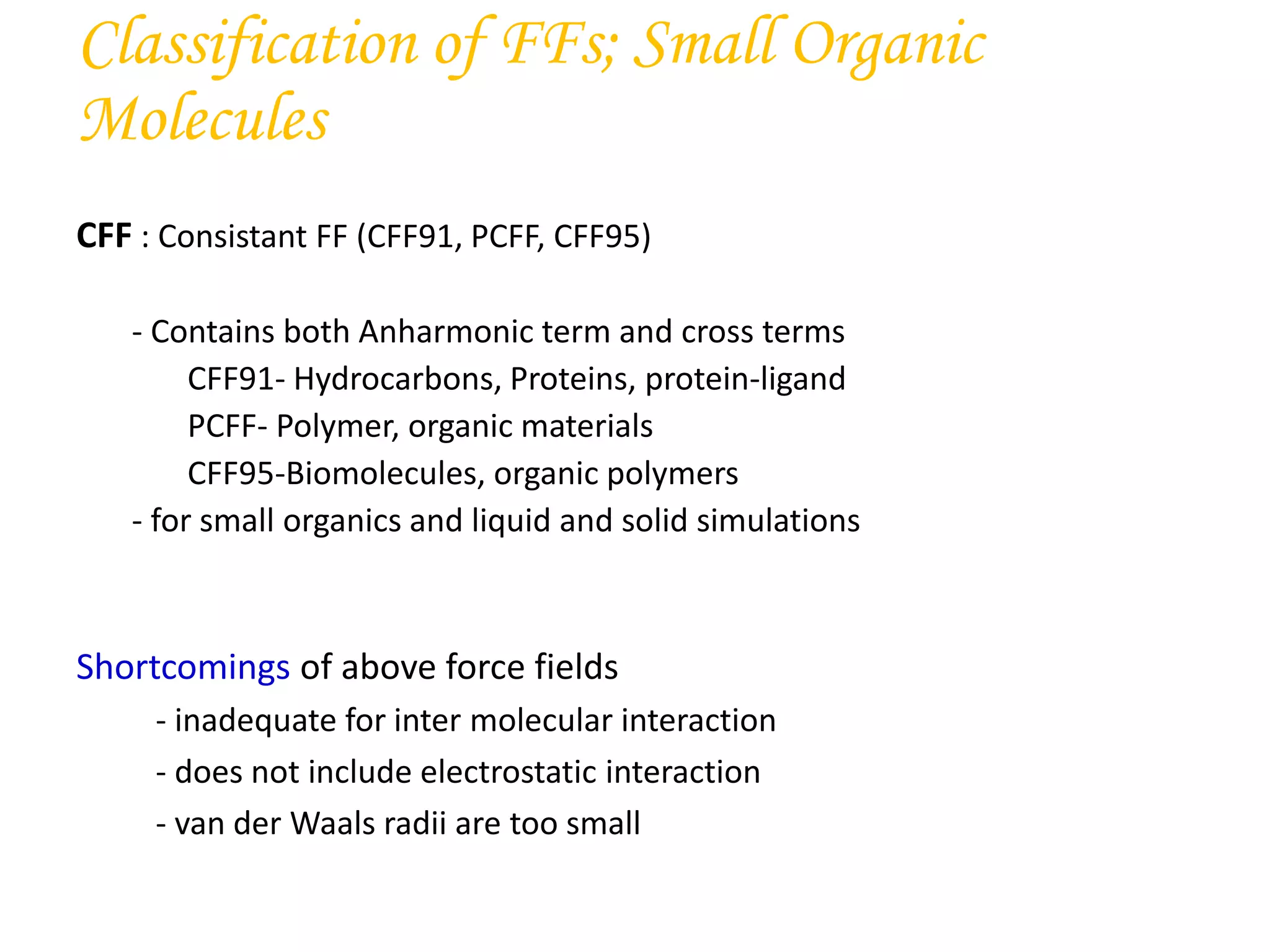 CFF : Consistant FF (CFF91, PCFF, CFF95)
- Contains both Anharmonic term and cross terms
CFF91- Hydrocarbons, Proteins, protein-ligand
PCFF- Polymer, organic materials
CFF95-Biomolecules, organic polymers
- for small organics and liquid and solid simulations
Shortcomings of above force fields
- inadequate for inter molecular interaction
- does not include electrostatic interaction
- van der Waals radii are too small
Classification of FFs; Small Organic
Molecules
 