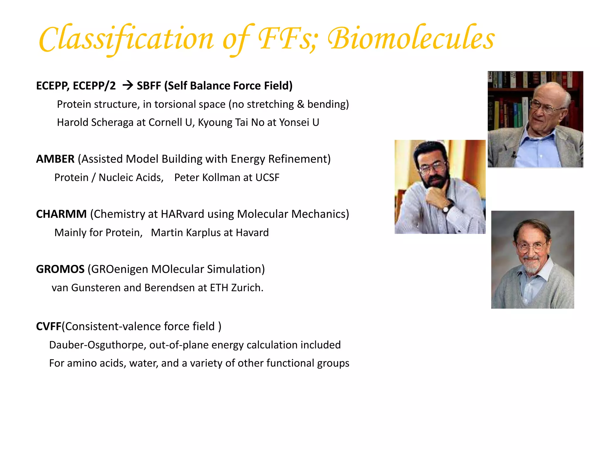 ECEPP, ECEPP/2  SBFF (Self Balance Force Field)
Protein structure, in torsional space (no stretching & bending)
Harold Scheraga at Cornell U, Kyoung Tai No at Yonsei U
AMBER (Assisted Model Building with Energy Refinement)
Protein / Nucleic Acids, Peter Kollman at UCSF
CHARMM (Chemistry at HARvard using Molecular Mechanics)
Mainly for Protein, Martin Karplus at Havard
GROMOS (GROenigen MOlecular Simulation)
van Gunsteren and Berendsen at ETH Zurich.
CVFF(Consistent-valence force field )
Dauber-Osguthorpe, out-of-plane energy calculation included
For amino acids, water, and a variety of other functional groups
Classification of FFs; Biomolecules
 