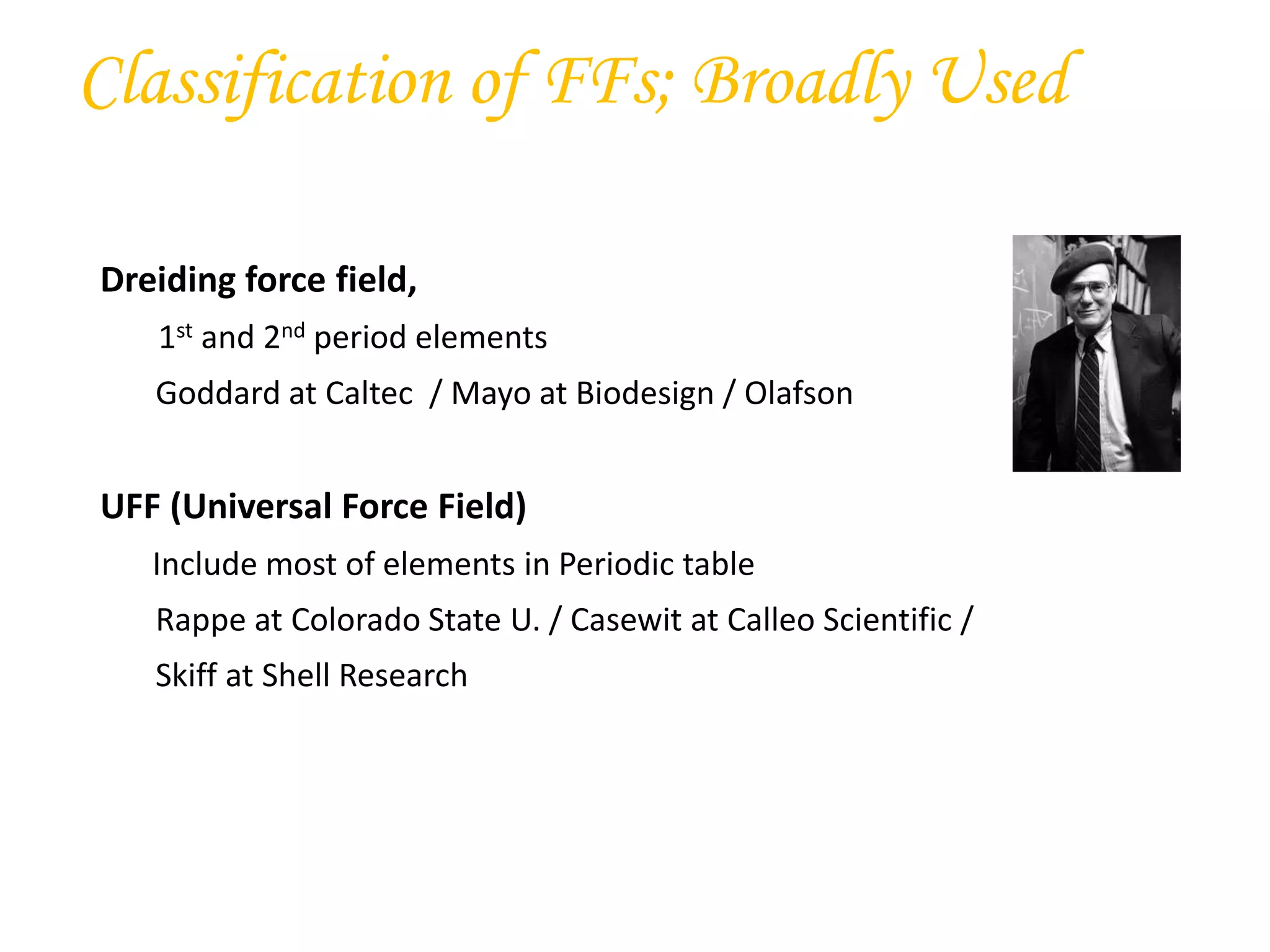Dreiding force field,
1st and 2nd period elements
Goddard at Caltec / Mayo at Biodesign / Olafson
UFF (Universal Force Field)
Include most of elements in Periodic table
Rappe at Colorado State U. / Casewit at Calleo Scientific /
Skiff at Shell Research
Classification of FFs; Broadly Used
 