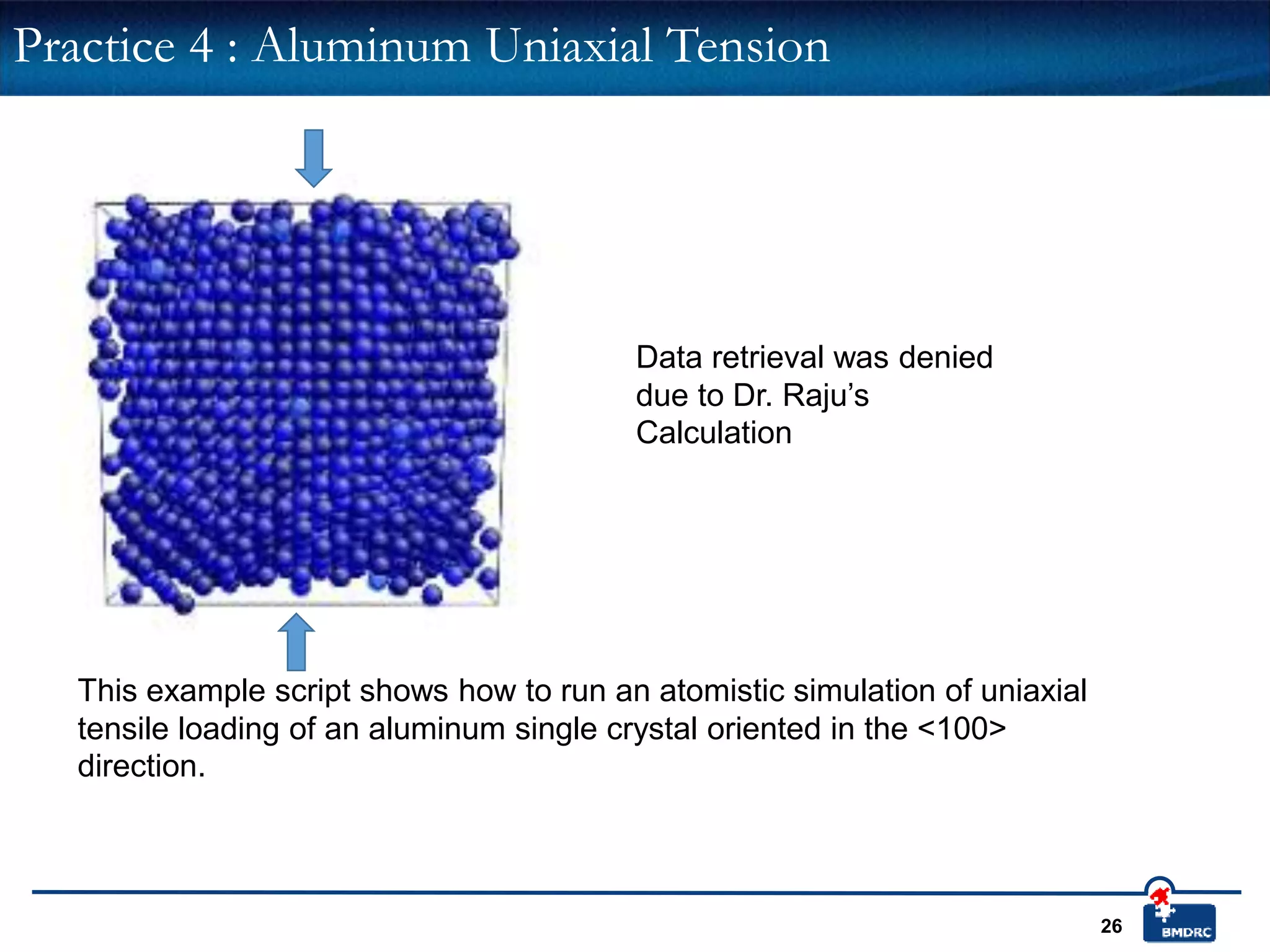 26
This example script shows how to run an atomistic simulation of uniaxial
tensile loading of an aluminum single crystal oriented in the <100>
direction.
Practice 4 : Aluminum Uniaxial Tension
Data retrieval was denied
due to Dr. Raju’s
Calculation
 