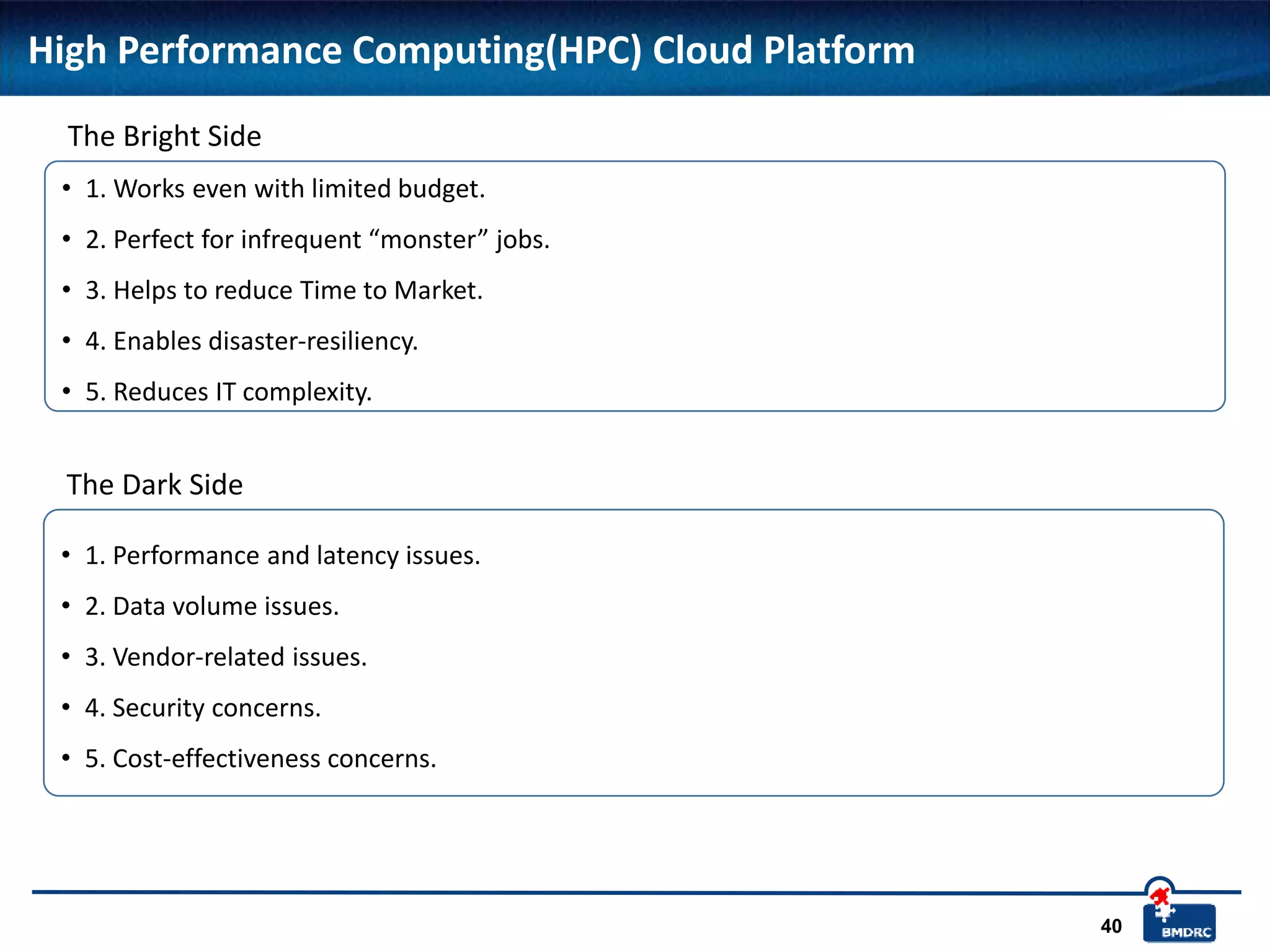 40
High Performance Computing(HPC) Cloud Platform
• 1. Works even with limited budget.
• 2. Perfect for infrequent “monster” jobs.
• 3. Helps to reduce Time to Market.
• 4. Enables disaster-resiliency.
• 5. Reduces IT complexity.
The Bright Side
• 1. Performance and latency issues.
• 2. Data volume issues.
• 3. Vendor-related issues.
• 4. Security concerns.
• 5. Cost-effectiveness concerns.
The Dark Side
 