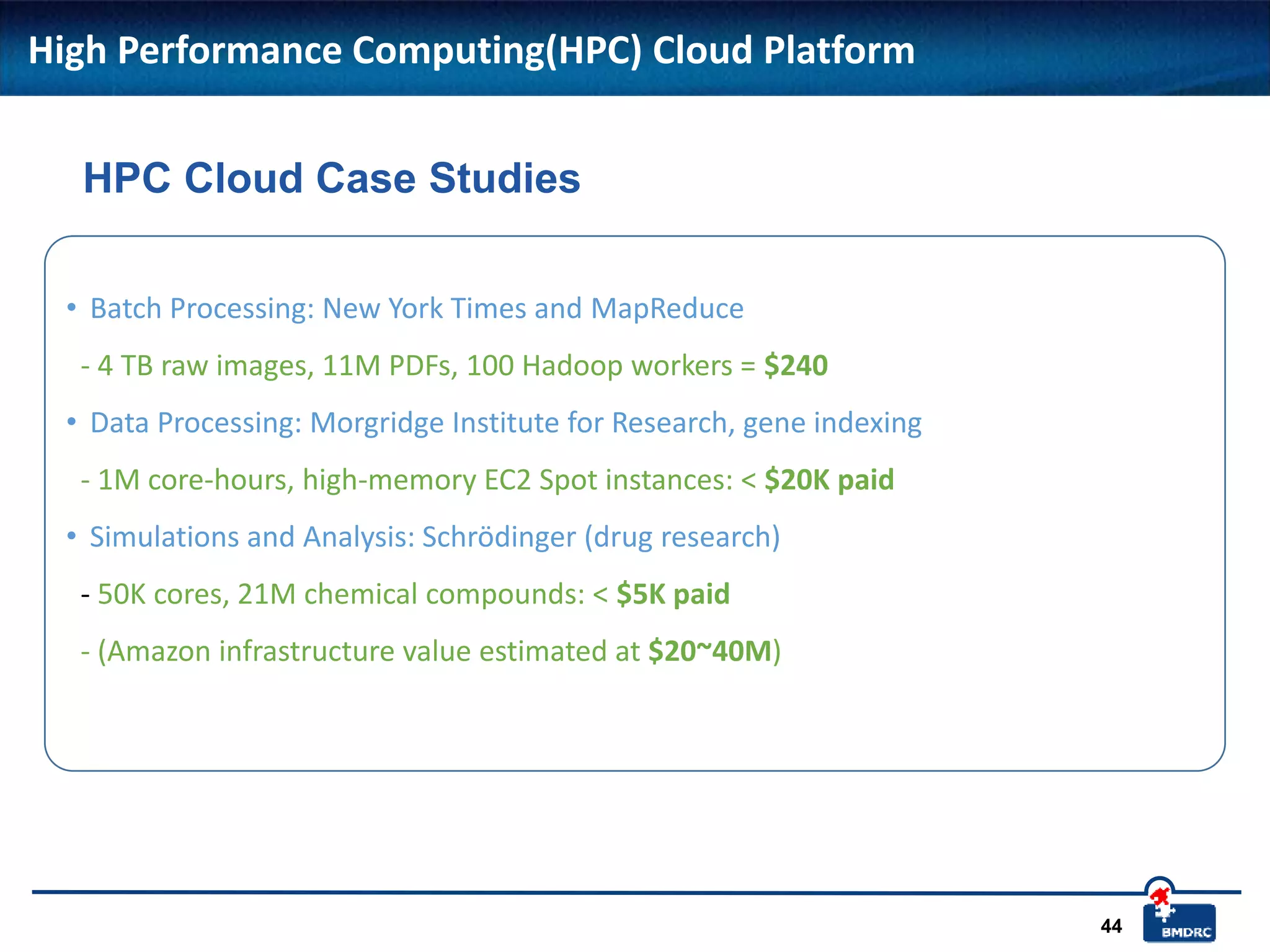 44
High Performance Computing(HPC) Cloud Platform
• Batch Processing: New York Times and MapReduce
- 4 TB raw images, 11M PDFs, 100 Hadoop workers = $240
• Data Processing: Morgridge Institute for Research, gene indexing
- 1M core-hours, high-memory EC2 Spot instances: < $20K paid
• Simulations and Analysis: Schrödinger (drug research)
- 50K cores, 21M chemical compounds: < $5K paid
- (Amazon infrastructure value estimated at $20~40M)
HPC Cloud Case Studies
 