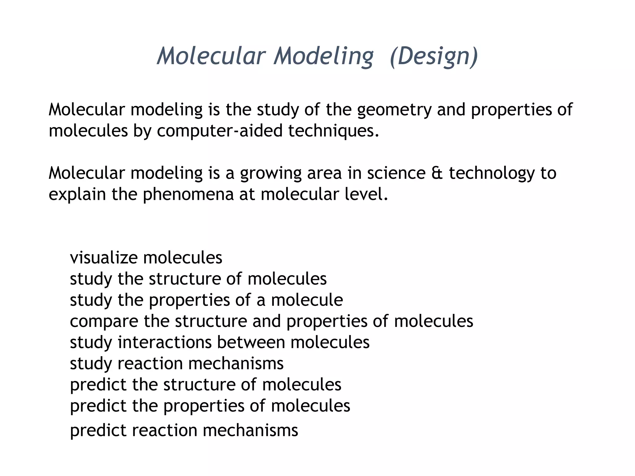 Molecular modeling is the study of the geometry and properties of
molecules by computer-aided techniques.
Molecular modeling is a growing area in science & technology to
explain the phenomena at molecular level.
visualize molecules
study the structure of molecules
study the properties of a molecule
compare the structure and properties of molecules
study interactions between molecules
study reaction mechanisms
predict the structure of molecules
predict the properties of molecules
predict reaction mechanisms
Molecular Modeling (Design)
 