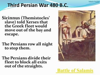 Valarie Young
Third Persian War 480 B.C.
Sicinnus (Themistocles’
slave) told Xerses that
the Greek fleet would
move out of the bay and
escape.
The Persians row all night
to stop them.
The Persians divide their
fleet to block all exits
out of the straights.
Battle of Salamis
 