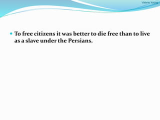 Valarie Young
 To free citizens it was better to die free than to live
as a slave under the Persians.
 