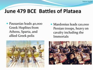 Valarie Young
June 479 BCE Battles of Plataea
 Pausanias leads 40,000
Greek Hoplites from
Athens, Sparta, and
allied Greek polis
 Mardonius leads 120,000
Persian troops, heavy on
cavalry including the
Immortals
 