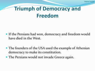 Valarie Young
Triumph of Democracy and
Freedom
 If the Persians had won, democracy and freedom would
have died in the West.
 The founders of the USA used the example of Athenian
democracy to make its constitution.
 The Persians would not invade Greece again.
 