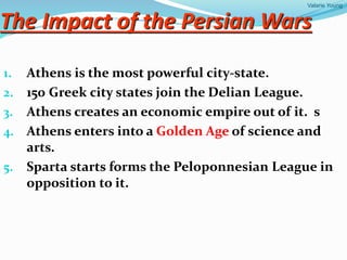 Valarie Young
The Impact of the Persian Wars
1. Athens is the most powerful city-state.
2. 150 Greek city states join the Delian League.
3. Athens creates an economic empire out of it. s
4. Athens enters into a Golden Age of science and
arts.
5. Sparta starts forms the Peloponnesian League in
opposition to it.
 