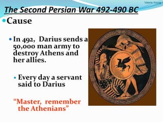 Valarie Young
The Second Persian War 492-490 BC
Cause
 In 492, Darius sends a
50,000 man army to
destroy Athens and
her allies.
 Every day a servant
said to Darius
“Master, remember
the Athenians”
 