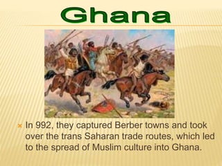  In 992, they captured Berber towns and took
over the trans Saharan trade routes, which led
to the spread of Muslim culture into Ghana.
 