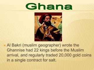  Al Bakri (muslim geographer) wrote the
Ghannise had 22 kings before the Muslim
arrival, and regularly traded 20,000 gold coins
in a single contract for salt.
 