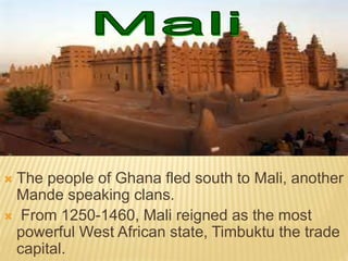  The people of Ghana fled south to Mali, another
Mande speaking clans.
 From 1250-1460, Mali reigned as the most
powerful West African state, Timbuktu the trade
capital.
 
