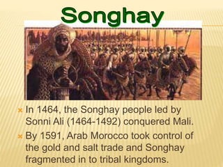  In 1464, the Songhay people led by
Sonni Ali (1464-1492) conquered Mali.
 By 1591, Arab Morocco took control of
the gold and salt trade and Songhay
fragmented in to tribal kingdoms.
 