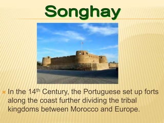  In the 14th Century, the Portuguese set up forts
along the coast further dividing the tribal
kingdoms between Morocco and Europe.
 