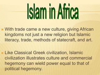  With trade came a new culture, giving African
kingdoms not just a new religion but Islamic
literacy, trade, methods of statecraft, and art.
 Like Classical Greek civilization, Islamic
civilization illustrates culture and commercial
hegemony can wield power equal to that of
political hegemony.
 