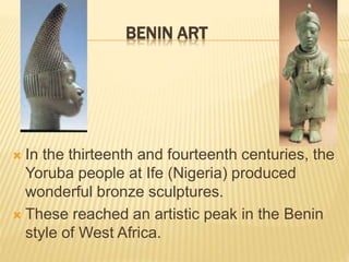 BENIN ART
 In the thirteenth and fourteenth centuries, the
Yoruba people at Ife (Nigeria) produced
wonderful bronze sculptures.
 These reached an artistic peak in the Benin
style of West Africa.
 