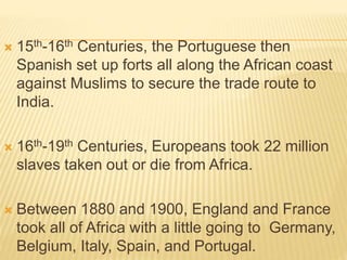  15th-16th Centuries, the Portuguese then
Spanish set up forts all along the African coast
against Muslims to secure the trade route to
India.
 16th-19th Centuries, Europeans took 22 million
slaves taken out or die from Africa.
 Between 1880 and 1900, England and France
took all of Africa with a little going to Germany,
Belgium, Italy, Spain, and Portugal.
 