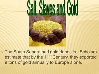  The South Sahara had gold deposits. Scholars
estimate that by the 11th Century, they exported
9 tons of gold annually to Europe alone.
 