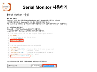 Serial Monitor 사용하기
Serial Monitor 사용법
통신 속도 정하기
아두이노는 시리얼 포트를 통해서 PC나 Bluetooth, WiFi Module과 통신을 할 수 있습니다.
시리얼 통신을 위해서는 Baudrate라고 하는 통신 속도를 정해줘야 합니다.
기본 baudrate 는 9600bps 입니다. (프로그램에서 설정된 속도와 동일하게 맞춰야 통신이 가능합니다.)
소스 코드에 내용 추가 하기
Setup() 함수 내에서 “Serial.begin(9600);” 추가 합니다.
Loop() 함수 내에서 “Serial.print(“디버그 코드”);를 추가 합니다.
시리얼 모니터 버튼을 클릭하고 Baudrate를 9600bps로 맞춰 줍니다.
 