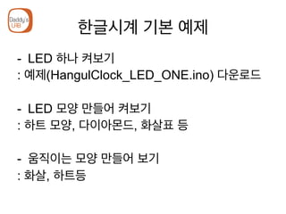 한글시계 기본 예제
-  LED 하나 켜보기
: 예제(HangulClock_LED_ONE.ino) 다운로드
-  LED 모양 만들어 켜보기
: 하트 모양, 다이아몬드, 화살표 등
-  움직이는 모양 만들어 보기
: 화살, 하트등
 