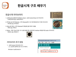 한글시계 구조 배우기
한글시계 라이브러리
1. LEDControl (MAX7219 Matrix driver) : LED Control Driver IC 라이브러리
- LedControl.cpp, LedControl.h
2. RTClib (ds1307 Module) : RTC Module에서 시간 데이터를 읽어오기 위한 라이브러리
- RTClib.cpp, RTClib.h
3. Wire (I2C 통신) : RTC Module과 연동(통신)을 위하여 사용됨.
- Wire.cpp, Wrie.h
4. Button : 특정 기능(시간/분, 모드 설정 등)을 위한 사용자와의 Interface 제공을 위한 button 라이브러리
- Button.cpp, Button.h
라이브러리 추가 방법
1.  LED Control 라이브러리 추가
: 소스 상단에 오른쪽과 같이 코드 추가한다.
#include <LedControl.h>
 