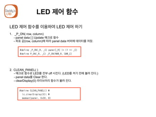 LED 제어 함수
LED 제어 함수를 이용하여 LED 제어 하기
1. _P_ON( row, column)
- panel data [ ] Update 매크로 함수
- 좌표 값(row, column)에 따라 panel data 버퍼에 데이터를 저장.
2.  CLEAN_PANEL( )
- 매크로 함수로 LED를 전부 off 시킨다. (LED를 켜기 전에 불려 진다.)
- panel data를 Clear 한다.
- clearDisplay(0) 라이브러리 함수가 불려 진다.
 