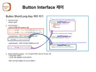 Button Interface 제어
Button Short/Long Key 제어 하기
1.  라이브러리 파일 :
- Button.cpp/h
2. 라이브러리 함수 :
- button 제어를 위한 Instance 생성
- uniquePress() : 버튼이 처음 눌렸을때 true 리턴
- wasPressed() : 버튼이 길게 눌러 졌을때 true 리턴
3.  Button (Short/Long Key) : 시간, 분 설정 및 특정 기능(사진 모드등) 구현
- 시간/분 버튼 구현하기
: 시간/분 버튼 눌렸을때 시간/분 변경하기
- 버튼이 길게 눌려 졌을때 사진 모드로 전환하기
 